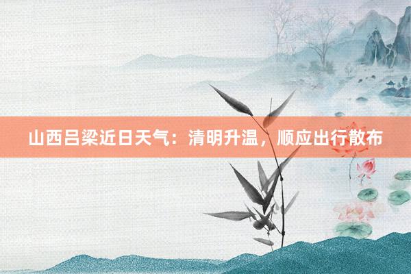 山西吕梁近日天气：清明升温，顺应出行散布